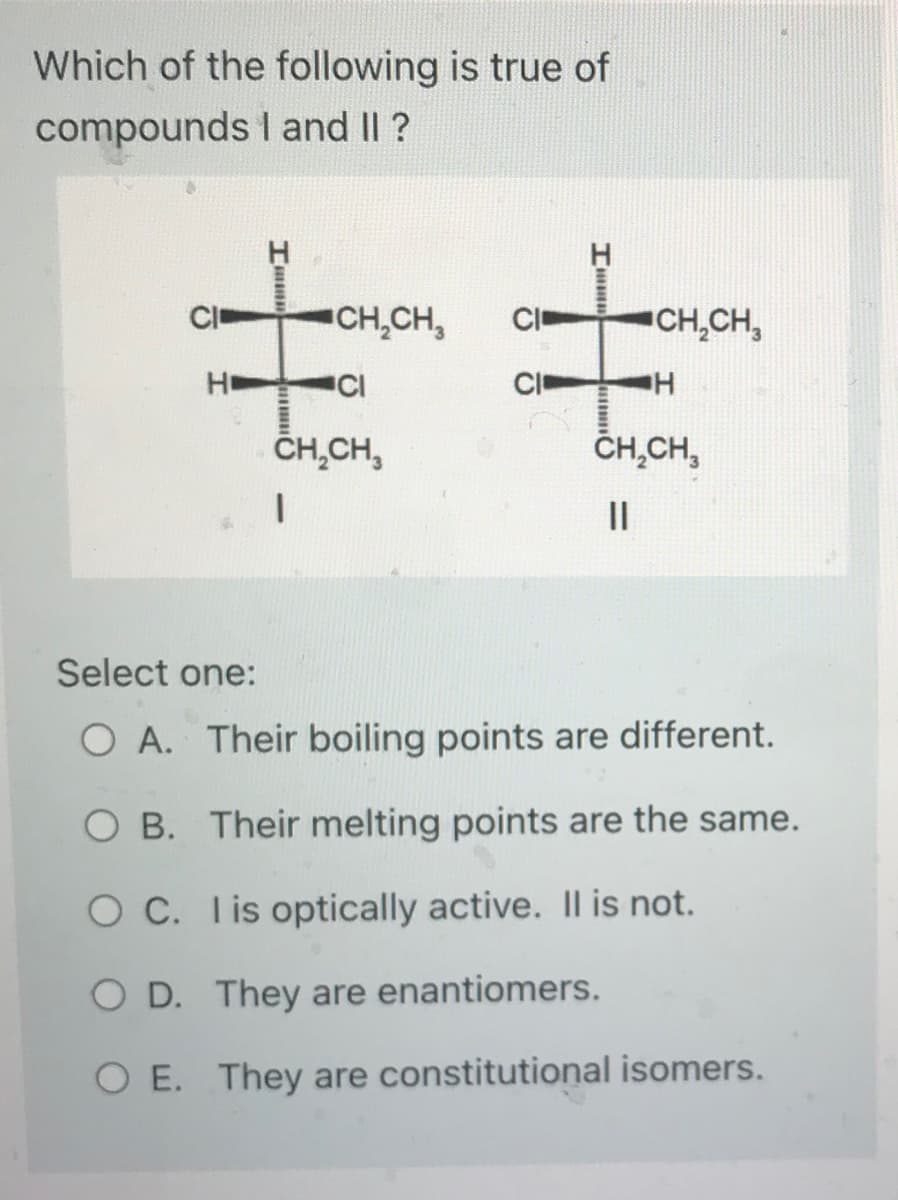 Which of the following is true of
compounds I and II ?
CI
НЕ
Imm
CH₂CH₂
CI
CH₂CH3
I
CI
CI
CH₂CH3
H
CH₂CH3
||
Select one:
O A. Their boiling points are different.
OB. Their melting points are the same.
OC.
I is optically active. Il is not.
O D. They are enantiomers.
O E. They are constitutional isomers.