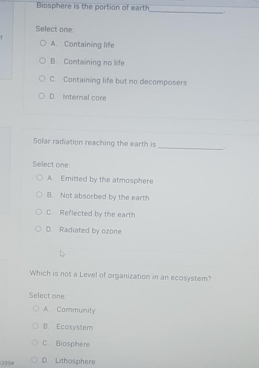 f
399#
Biosphere is the portion of earth
Select one:
O A. Containing life
O B. Containing no life
O C.
OD. Internal core
Solar radiation reaching the earth is
Select one:
O A. Emitted by the atmosphere
OB. Not absorbed by the earth
OC. Reflected by the earth
OD. Radiated by ozone
↳s
Which is not a Level of organization in an ecosystem?
Select one:
O A. Community
OB. Ecosystem
OC. Biosphere
O D. Lithosphere
Containing life but no decomposers