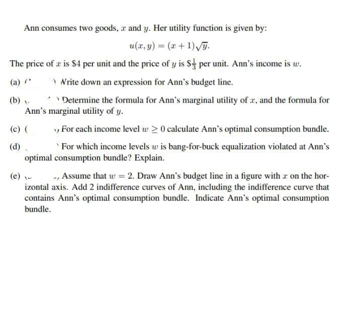 Ann consumes two goods, a and y. Her utility function is given by:
u(x, y) = (x+1)G.
The price of a is $4 per unit and the price of y is $ per unit. Ann's income is w.
(a) *
) Nrite down an expression for Ann's budget line.
(b) v-
'Determine the formula for Ann's marginal utility of a, and the formula for
Ann's marginal utility of y.
(c) (
» For each income level w > 0 calculate Ann's optimal consumption bundle.
(d)
For which income levels w is bang-for-buck equalization violated at Ann's
optimal consumption bundle? Explain.
, Assume that w = 2. Draw Ann's budget line in a figure with r on the hor-
izontal axis. Add 2 indifference curves of Ann, including the indifference curve that
contains Ann's optimal consumption bundle. Indicate Ann's optimal consumption
(e) -
bundle.
