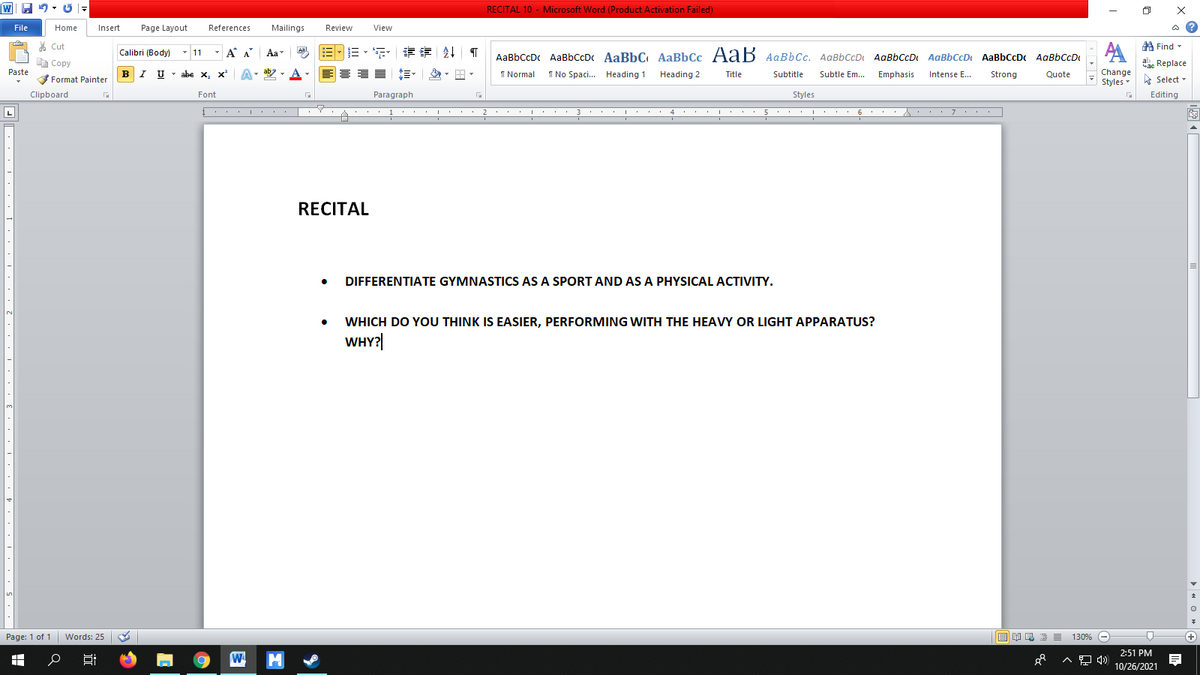 RECITAL 10 - Microsoft Word (Product Activation Failed)
File
Home
Insert
Page Layout
References
Mailings
Review
View
* Cut
A
A Find -
Calibri (Body)
- 11
-
A A Aa
Aal
三,年,章 T
AaBbCcDc AaBbCcDc AaBbC AaBbCc A aB AaBbCc. AaBbCcD AaBbCcD AaBbCcD AaBbCcDc AABBCCD
E Copy
abc Replace
abe x, x A- aby
A
I Normal
Paste
Change
Styles
I No Spaci. Heading 1
Heading 2
Title
Subtitle
Subtle Em...
Emphasis
Intense E...
Strong
Quote
Format Painter
E Select -
Clipboard
Font
Paragraph
Styles
Editing
L
... 1 ... I . . 2.. .I. .
3
5 . .. 6 : . A . . . 7 . .
4.
RECITAL
DIFFERENTIATE GYMNASTICS AS A SPORT AND AS A PHYSICAL ACTIVITY.
WHICH DO YOU THINK IS EASIER, PERFORMING WITH THE HEAVY OR LIGHT APPARATUS?
WHY?|
Page: 1 of 1
Words: 25
130% -
(+)
2:51 PM
10/26/2021
> « O » A
出
