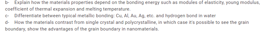 b- Explain how the materials properties depend on the bonding energy such as modules of elasticity, young modulus,
coefficient of thermal expansion and melting temperature.
c- Differentiate between typical metallic bonding: Cu, Al, Au, Ag, etc. and hydrogen bond in water
d- How the materials contrast from single crystal and polycrystalline, in which case it's possible to see the grain
boundary, show the advantages of the grain boundary in nanomaterials.
