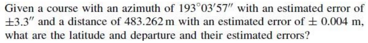 Given a course with an azimuth of 193°03'57" with an estimated error of
+3.3" and a distance of 483.262 m with an estimated error of + 0.004 m,
what are the latitude and departure and their estimated errors?
