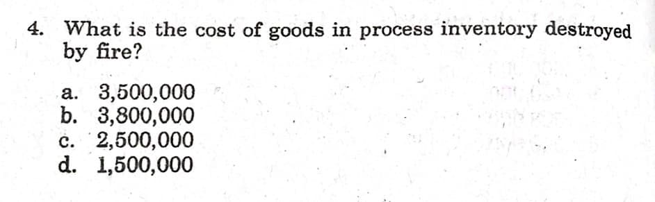 4. What is the cost of goods in process inventory destroyed
by fire?
a. 3,500,000
b. 3,800,000
c. 2,500,000
d. 1,500,000
