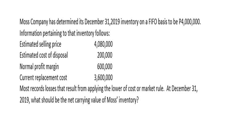 Moss Company has determined its December 31,2019 inventory on a FIFO basis to be P4,000,000.
Information pertaining to that inventory follows:
Estimated selling price
Estimated cost of disposal
Normal profit margin
Current replacement cost
Most records losses that result from applying the lower of cost or market rule. At December 31,
2019, what should be the net carrying value of Moss' inventory?
4,080,000
200,000
600,000
3,600,000

