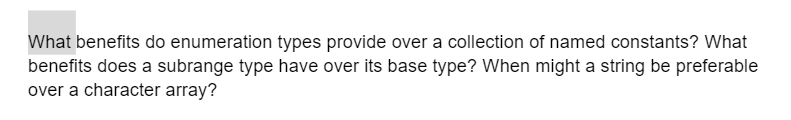 What benefits do enumeration types provide over a collection of named constants? What
benefits does a subrange type have over its base type? When might a string be preferable
over a character array?