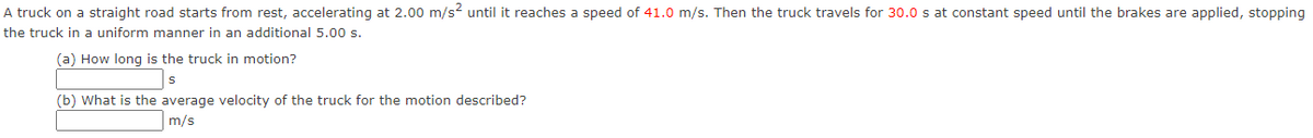 A truck on a straight road starts from rest, accelerating at 2.00 m/s until it reaches a speed of 41.0 m/s. Then the truck travels for 30.0 s at constant speed until the brakes are applied, stopping
the truck in a uniform manner in an additional 5.00 s.
(a) How long is the truck in motion?
(b) What is the average velocity of the truck for the motion described?
m/s
