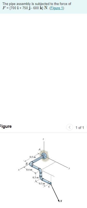 The pipe assembly is subjected to the force of
F = (700 i + 750 j - 600 k} N. (Figure 1)
Figure
< 1 of 1
0.5 m
0.4 m
03 m
0.3 m
F
