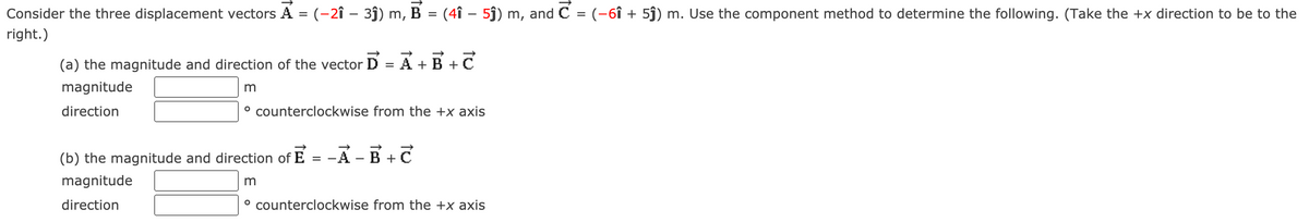 Consider the three displacement vectors A = (-2î – 3ĵ) m, B = (4î – 5ĵ) m, and C = (-6î + 5j) m. Use the component method to determine the following. (Take the +x direction to be to the
%3D
right.)
(a) the magnitude and direction of the vector D = A + B +C
magnitude
direction
° counterclockwise from the +x axis
(b) the magnitude and direction of E
A -B +C
magnitude
direction
° counterclockwise from the +x axis
