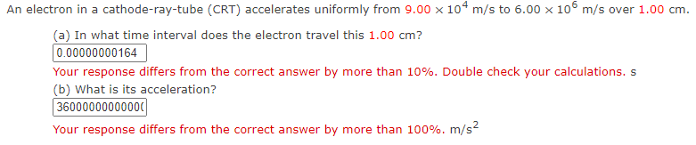 An electron in a cathode-ray-tube (CRT) accelerates uniformly from 9.00 x 104 m/s to 6.00 x 10° m/s over 1.00 cm.
(a) In what time interval does the electron travel this 1.00 cm?
0.00000000164
Your response differs from the correct answer by more than 10%. Double check your calculations. s
(b) What is its acceleration?
36000000000000
Your response differs from the correct answer by more than 100%. m/s2
