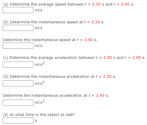 (a) Determine the average speed between t = 2.50 s and t = 3.90 s.
m/s
(b) Determine the instantaneous speed at t = 2.50s.
m/s
Determine the instantaneous speed at t = 3.90 s.
m/s
(c) Determine the average acceleration between t = 2.50 s and t = 3.90 s.
|m/s²
(d) Determine the instantaneous acceleration at t = 2.50 s.
|m/s²
Determine the instantaneous acceleration at t = 3.90 s.
m/s2
(e) At what time is the object at rest?
