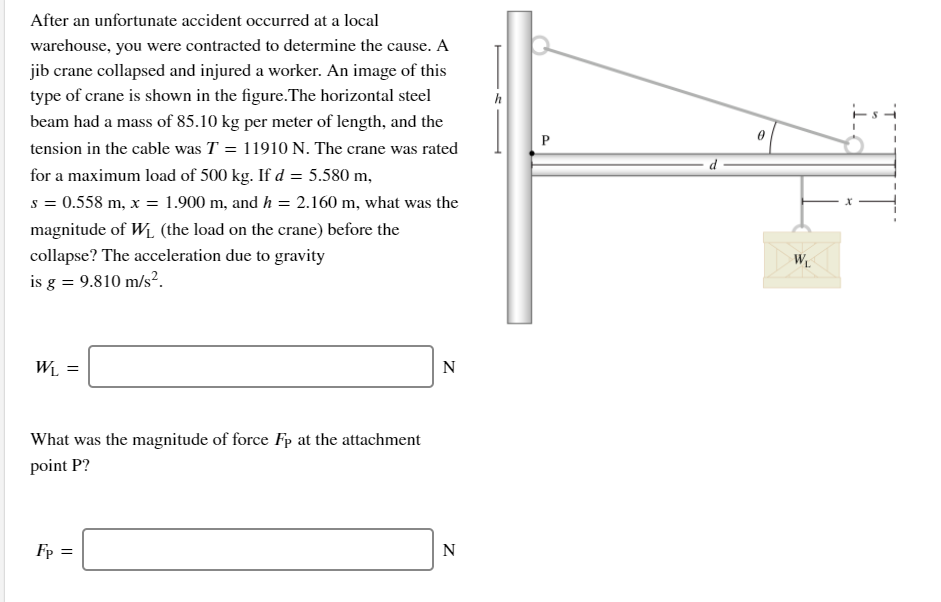 After an unfortunate accident occurred at a local
warehouse, you were contracted to determine the cause. A
jib crane collapsed and injured a worker. An image of this
type of crane is shown in the figure.The horizontal steel
beam had a mass of 85.10 kg per meter of length, and the
h
tension in the cable was T = 11910 N. The crane was rated
for a maximum load of 500 kg. If d = 5.580 m,
s = 0.558 m, x = 1.900 m, and h = 2.160 m, what was the
magnitude of Wi, (the load on the crane) before the
collapse? The acceleration due to gravity
W
is g = 9.810 m/s².
Wi =
N
What was the magnitude of force Fp at the attachment
point P?
Fp =
N
