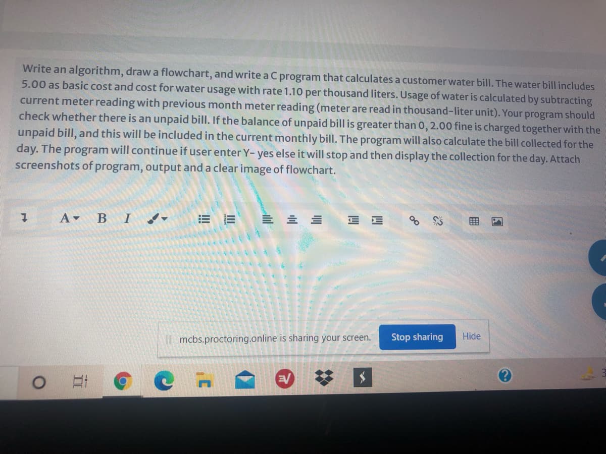 Write an algorithm, draw a flowchart, and write a C program that calculates a customer water bill. The water bill includes
5.00 as basic cost and cost for water usage with rate 1.10 per thousand liters. Usage of water is calculated by subtracting
current meter reading with previous month meter reading (meter are read in thousand-liter unit). Your program should
check whether there is an unpaid bill. If the balance of unpaid bill is greater than 0, 2.00 fine is charged together with the
unpaid bill, and this will be included in the current monthly bill. The program will also calculate the bill collected for the
day. The program will continue if user enter Y- yes else it will stop and then display the collection for the day. Attach
screenshots of program, output and a clear image of flowchart.
A -
В I
!!
= 三三
E E
用
mcbs.proctoring.online is sharing your screen.
Stop sharing
Hide
!!
