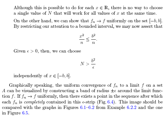 Although this is possible to do for each r e R, there is no way to choose
a single value of N that will work for all values of x at the same time.
On the other hand, we can show that fn + f uniformly on the set [-b, b].
By restricting our attention to a bounded interval, we may now assert that
Given e > 0, then, we can choose
N >
independently of x E [-b, b].
Graphically speaking, the uniform convergence of fn to a limit f on a set
A can be visualized by constructing a band of radius ±e around the limit func-
tion f. If fn + f uniformly, then there exists a point in the sequence after which
each fn is completely contained in this e-strip (Fig. 6.4). This image should be
compared with the graphs in Figures 6.1-6.2 from Example 6.2.2 and the one
in Figure 6.5.
VI
