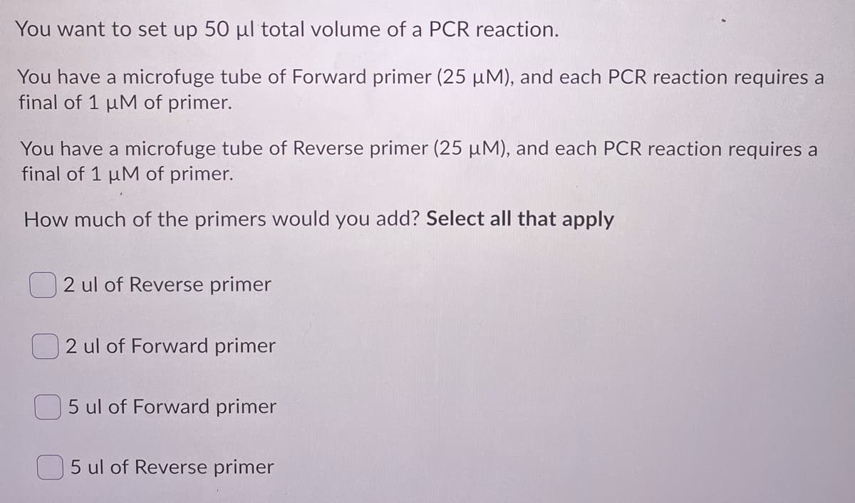 You want to set up 50 µl total volume of a PCR reaction.
You have a microfuge tube of Forward primer (25 µM), and each PCR reaction requires a
final of 1 uM of primer.
You have a microfuge tube of Reverse primer (25 µM), and each PCR reaction requires a
final of 1 µM of primer.
How much of the primers would you add? Select all that apply
2 ul of Reverse primer
2 ul of Forward primer
5 ul of Forward primer
5 ul of Reverse primer
