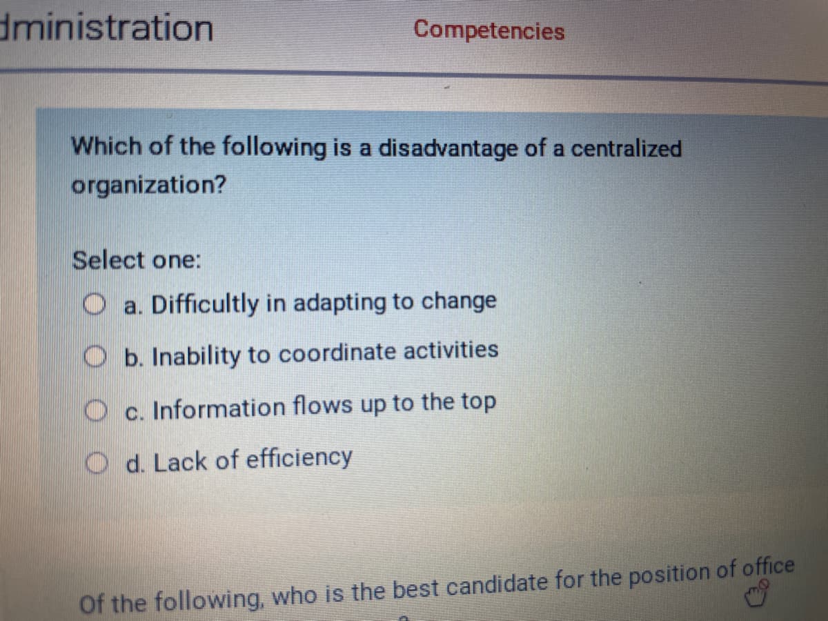 dministration
Competencies
Which of the following is a disadvantage of a centralized
organization?
Select one:
Oa. Difficultly in adapting to change
Ob. Inability to coordinate activities
Oc. Information flows up to the top
Od. Lack of efficiency
Of the following, who is the best candidate for the position of office