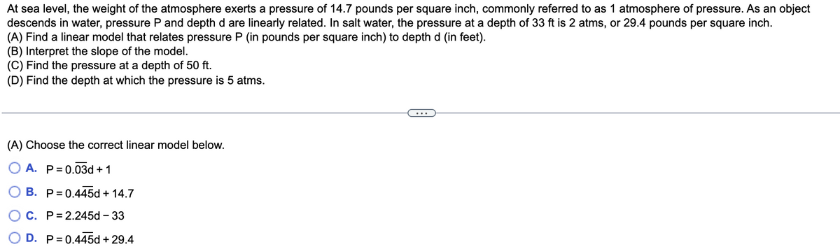 At sea level, the weight of the atmosphere exerts a pressure of 14.7 pounds per square inch, commonly referred to as 1 atmosphere of pressure. As an object
descends in water, pressure P and depth d are linearly related. In salt water, the pressure at a depth of 33 ft is 2 atms, or 29.4 pounds per square inch.
(A) Find a linear model that relates pressure P (in pounds per square inch) to depth d (in feet).
(B) Interpret the slope of the model.
(C) Find the pressure at a depth of 50 ft.
(D) Find the depth at which the pressure is 5 atms.
(A) Choose the correct linear model below.
A. P= 0.03d + 1
B. P= 0.445d + 14.7
C. P= 2.245d – 33
O D. P= 0.445d + 29.4
