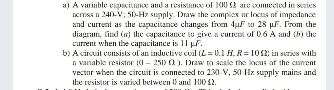 a) A variable capacitance and a resistance of 100 2 are connected in series
across a 240-V; 50-Hz supply. Draw the complex or locus of impedance
and current as the capacitance changes from 4uF to 28 µF. From the
diagram, find (a) the capacitance to give a current of 0.6 A and (b) the
current when the capacitance is 11 µF.
b) A circuit consists of an inductive coil (L = 0.1 H, R = 10 Q) in series with
a variable resistor (0 250 ). Draw to scale the locus of the current
vector when the circuit is connected to 230-V, 50-Hz supply mains and
the resistor is varied between 0 and 100 Q.
