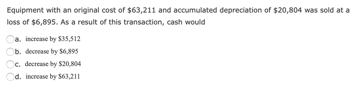 Equipment with an original cost of $63,211 and accumulated depreciation of $20,804 was sold at a
loss of $6,895. As a result of this transaction, cash would
a. increase by $35,512
b. decrease by $6,895
c. decrease by $20,804
Od. increase by $63,211
