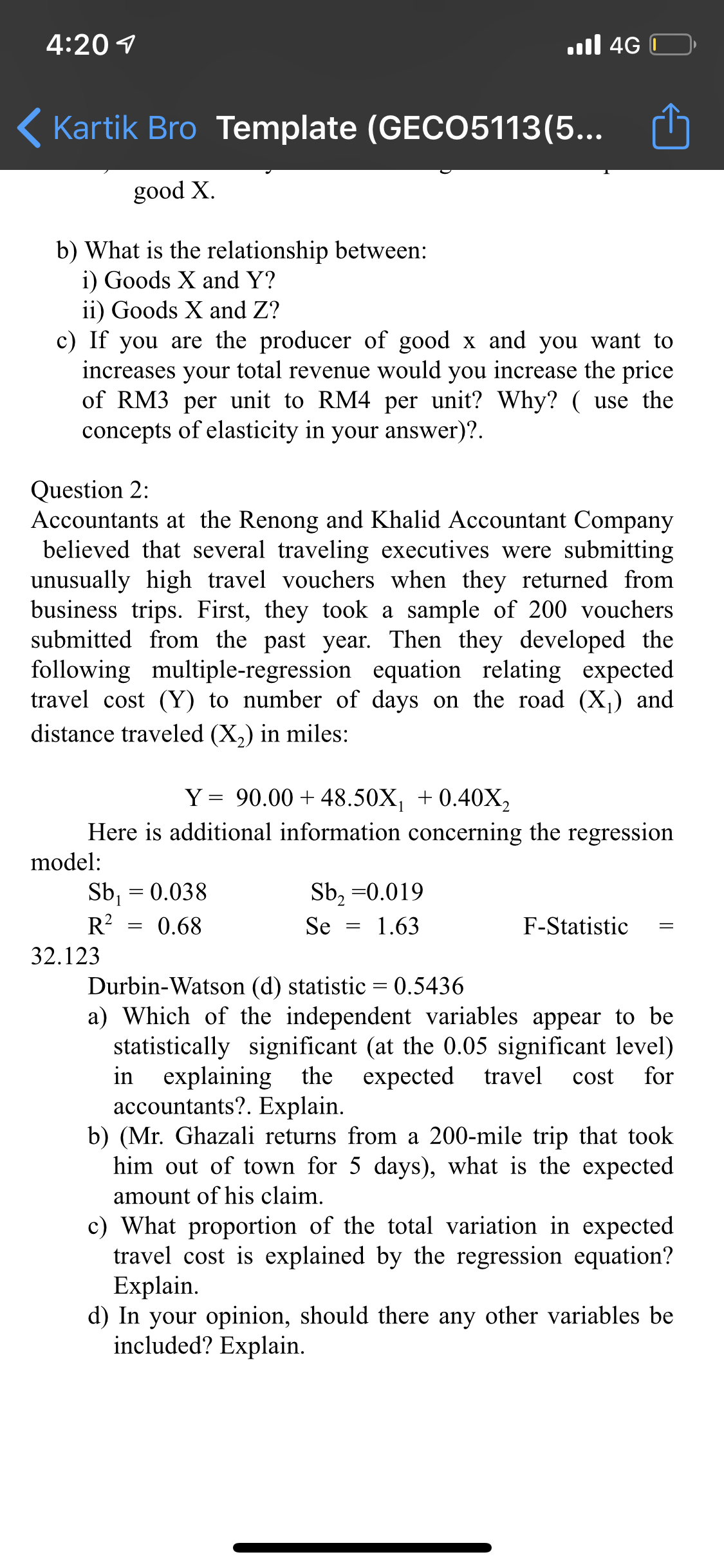 4:20 1
.ll 4G
( Kartik Bro Template (GECO5113(5...
•..
good X.
b) What is the relationship between:
i) Goods X and Y?
ii) Goods X and Z?
c) If you are the producer of good x and you want to
increases your total revenue would you increase the price
of RM3 per unit to RM4 per unit? Why? ( use the
concepts of elasticity in your answer)?.
Question 2:
Accountants at the Renong and Khalid Accountant Company
believed that several traveling executives were submitting
unusually high travel vouchers when they returned from
business trips. First, they took a sample of 200 vouchers
submitted from the past year. Then they developed the
following multiple-regression equation relating expected
travel cost (Y) to number of days on the road (X,) and
distance traveled (X,) in miles:
Y = 90.00 + 48.50X, +0.40X,
Here is additional information concerning the regression
model:
Sb, = 0.038
Sb, =0.019
R?
0.68
Se
1.63
F-Statistic
32.123
Durbin-Watson (d) statistic = 0.5436
a) Which of the independent variables appear to be
statistically significant (at the 0.05 significant level)
in explaining the
accountants?. Explain.
b) (Mr. Ghazali returns from a 200-mile trip that took
him out of town for 5 days), what is the expected
expected travel
cost
for
amount of his claim.
c) What proportion of the total variation in expected
travel cost is explained by the regression equation?
Explain.
d) In your opinion, should there any other variables be
included? Explain.
