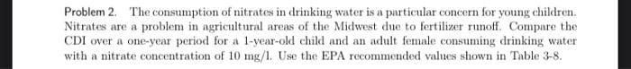 Problem 2. The consumption of nitrates in drinking water is a particular concern for young children.
Nitrates are a problem in agricultural areas of the Midwest due to fertilizer runoff. Compare the
CDI over a one-year period for a 1-year-old child and an adult female consuming drinking water
with a nitrate concentration of 10 mg/1. Use the EPA recommended values shown in Table 3-8.
