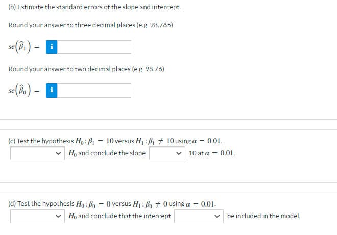 (b) Estimate the standard errors of the slope and intercept.
Round your answer to three decimal places (e.g. 98.765)
se B,
Round your answer to two decimal places (e.g. 98.76)
se(bo ) = I
(c) Test the hypothesis Ho: B1 = 10 versus H1:ß1 + 10using a = 0.01.
v Họ and conclude the slope
10 at a = 0.01.
(d) Test the hypothesis Ho: Bo = 0 versus H1: Bo # 0 using a = 0.01.
Họ and conclude that the intercept
v be included in the model.
