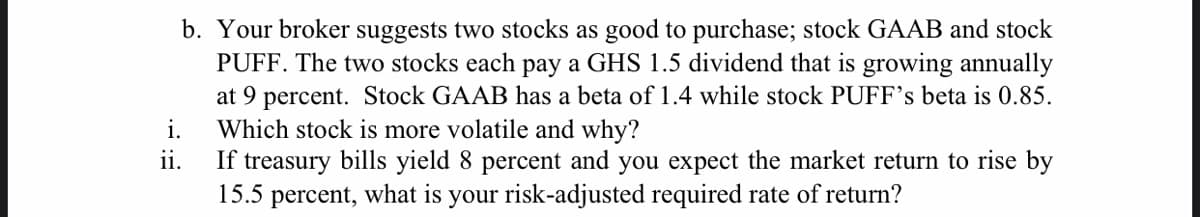 b. Your broker suggests two stocks as good to purchase; stock GAAB and stock
PUFF. The two stocks each pay a GHS 1.5 dividend that is growing annually
at 9 percent. Stock GAAB has a beta of 1.4 while stock PUFF's beta is 0.85.
Which stock is more volatile and why?
If treasury bills yield 8 percent and you expect the market return to rise by
15.5 percent, what is your risk-adjusted required rate of return?
i.
ii.
