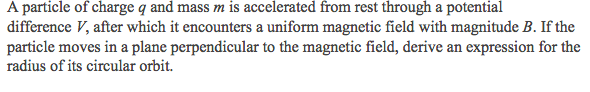 A particle of charge q and mass m is accelerated from rest through a potential
difference V, after which it encounters a uniform magnetic field with magnitude B. If the
particle moves in a plane perpendicular to the magnetic field, derive an expression for the
radius of its circular orbit.
