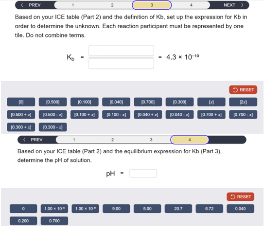 < PREV
1
2
NEXT >
Based on your ICE table (Part 2) and the definition of Kb, set up the expression for Kb in
order to determine the unknown. Each reaction participant must be represented by one
tile. Do not combine terms.
Ко
=
= 4.3 x 10-10
RESET
[0]
[0.500]
[0.100]
[0.040]
[0.700]
[0.300]
闭
[2x]
[0.500 + x]
(0.500 - x]
[0.100+x]
[0.100-x]
[0.040+x]
(0.040-x]
[0.700+x]
[0.700 - x]
[0.300 + x] [0.300 - x]
< PREV
2
Based on your ICE table (Part 2) and the equilibrium expression for Kb (Part 3),
determine the pH of solution.
pH =
RESET
0
1.00 × 10°
1.00 × 10*
9.00
5.00
20.7
6.72
0.040
0.200
0.700