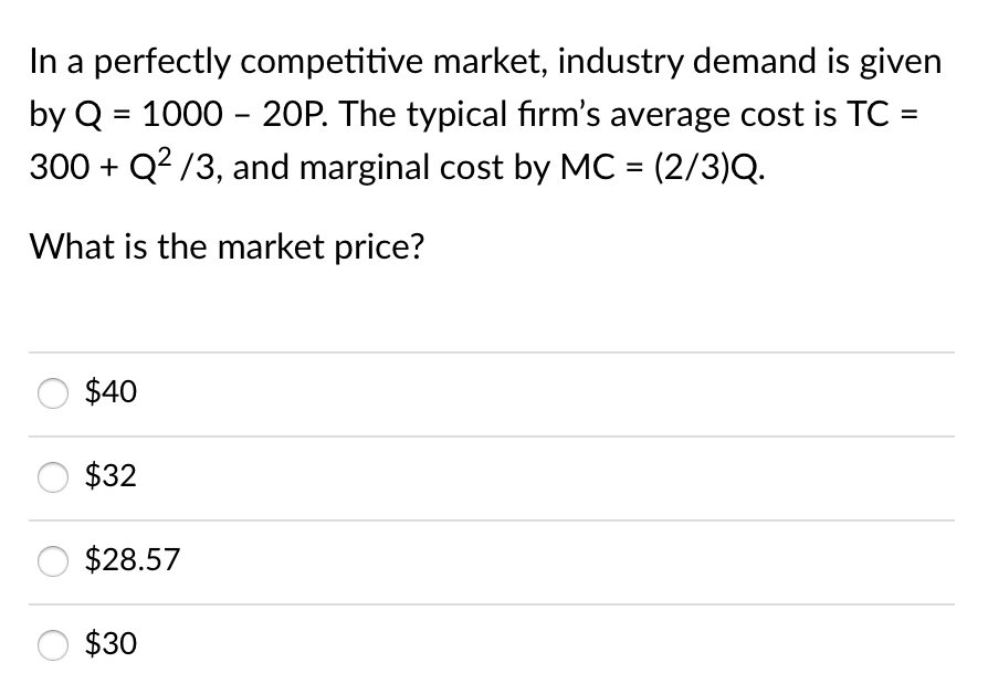 In a perfectly competitive market, industry demand is given
by Q = 1000 - 20P. The typical fırm's average cost is TC :
300 + Q? /3, and marginal cost by MC = (2/3)Q.
%3D
What is the market price?
$40
$32
$28.57
$30
