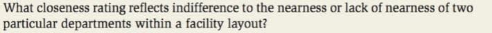 What closeness rating reflects indifference to the nearness or lack of nearness of two
particular departments within a facility layout?
