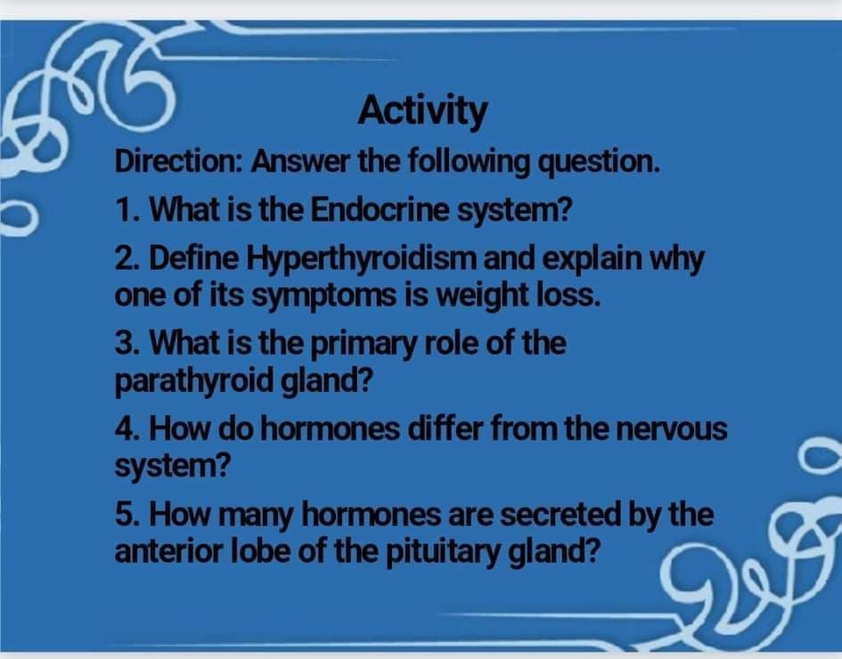 Activity
Direction: Answer the following question.
1. What is the Endocrine system?
2. Define Hyperthyroidism and explain why
one of its symptoms is weight loss.
3. What is the primary role of the
parathyroid gland?
4. How do hormones differ from the nervous
system?
5. How many hormones are secreted by the
anterior lobe of the pituitary gland?
