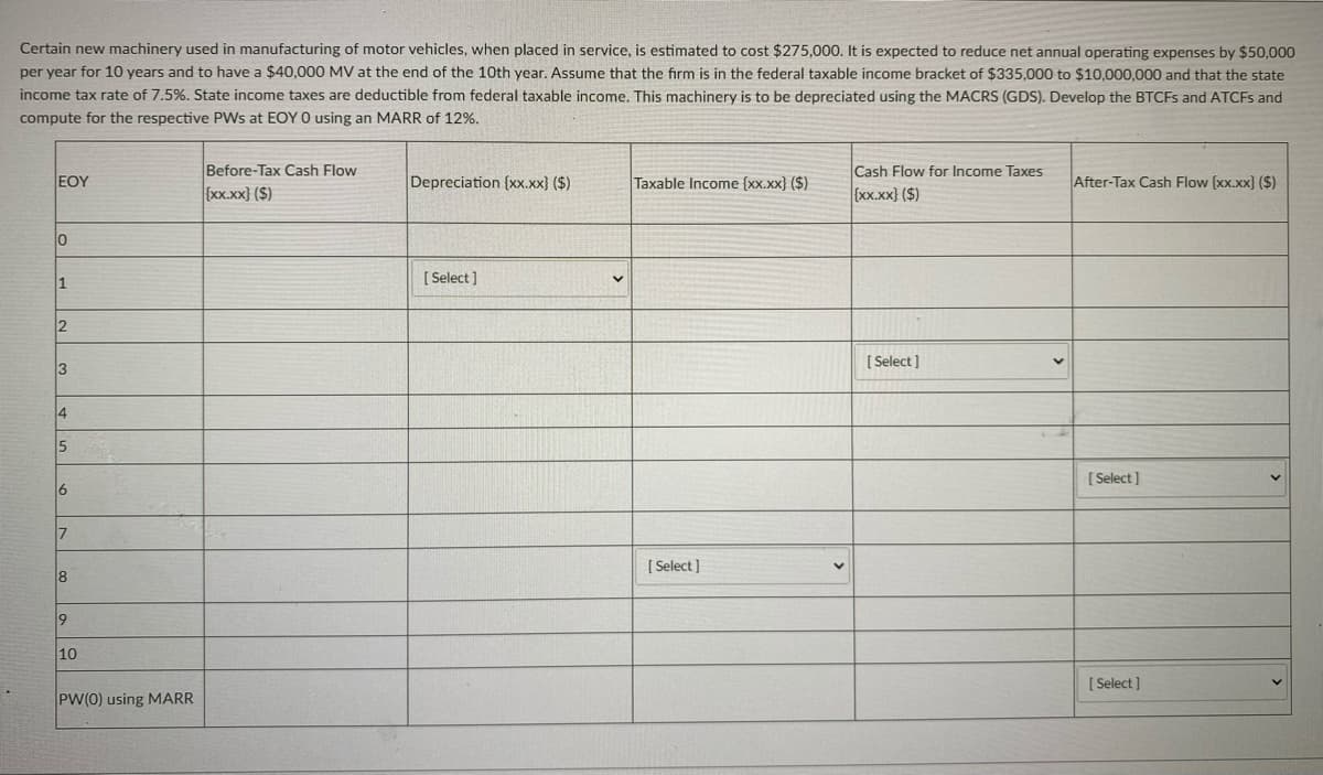 Certain new machinery used in manufacturing of motor vehicles, when placed in service, is estimated to cost $275,000. It is expected to reduce net annual operating expenses by $50,000
per year for 10 years and to have a $40,000 MV at the end of the 10th year. Assume that the firm is in the federal taxable income bracket of $335,000 to $10,000,000 and that the state
income tax rate of 7.5%. State income taxes are deductible from federal taxable income. This machinery is to be depreciated using the MACRS (GDS). Develop the BTCFS and ATCFS and
compute for the respective PWs at EOY O using an MARR of 12%.
Before-Tax Cash Flow
Cash Flow for Income Taxes
EOY
Depreciation (xx.xx) ($)
Taxable Income (xx.xx) ($)
After-Tax Cash Flow (xx.xx} ($)
{Xx.xx} ($)
{xx.xx} ($)
[ Select ]
2
[ Select]
3
14
15
[ Select ]
6
[ Select ]
8
10
[ Select ]
PW(0) using MARR
