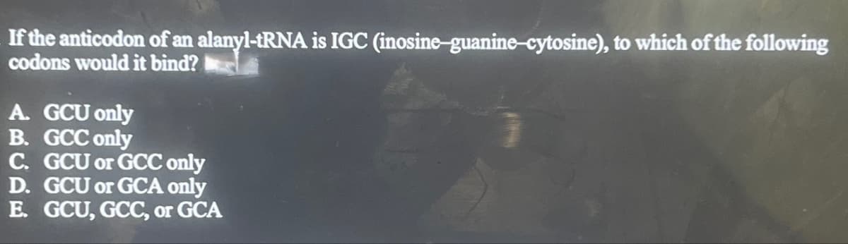 If the anticodon of an alanyl-tRNA is IGC (inosine-guanine-cytosine), to which of the following
codons would it bind?
A. GCU only
B. GCC only
C. GCU or GCC only
D. GCU or GCA only
E. GCU, GCC, or GCA