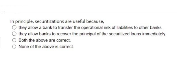 In principle, securitizations are useful because,
they allow a bank to transfer the operational risk of liabilities to other banks.
they allow banks to recover the principal of the securitized loans immediately.
Both the above are correct.
None of the above is correct.