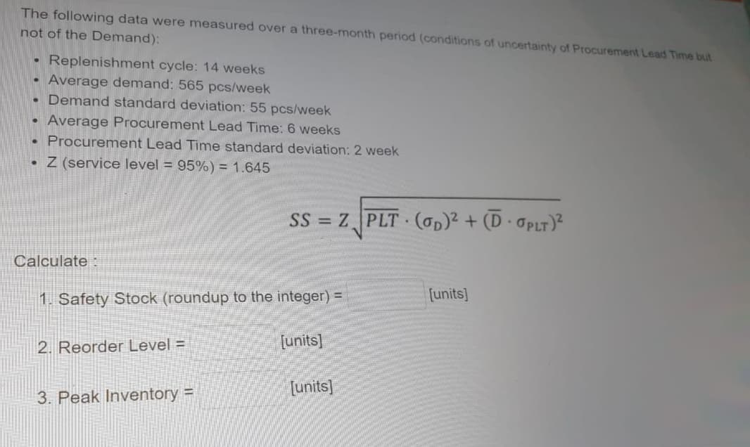 The following data were measured over a three-month period (conditions of uncertainty of Procurement Lead Time but
not of the Demand):
Replenishment cycle: 14 weeks
Average demand: 565 pcs/week
Demand standard deviation: 55 pcs/week
Average Procurement Lead Time: 6 weeks
Procurement Lead Time standard deviation: 2 week
• Z (service level = 95%) = 1.645
SS = Z PLT (Op)² + (D· OPLT)²
Calculate :
1. Safety Stock (roundup to the integer) =
[units]
2. Reorder Level =
[units]
[units]
3. Peak Inventory =
