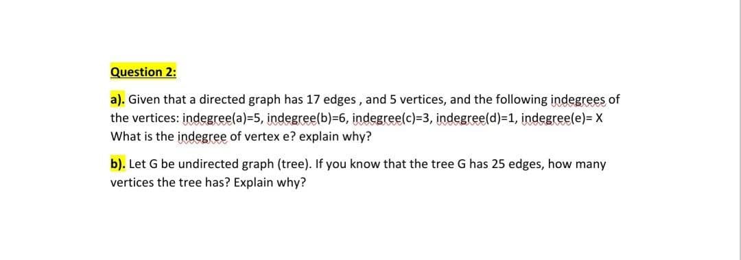 Question 2:
a). Given that a directed graph has 17 edges, and 5 vertices, and the following indegrees of
the vertices: indegree(a)=5, indegree(b)=6, indegree(c)=3, indegree(d)=1, indegree(e)= X
What is the indegree of vertex e? explain why?
b). Let G be undirected graph (tree). If you know that the tree G has 25 edges, how many
vertices the tree has? Explain why?

