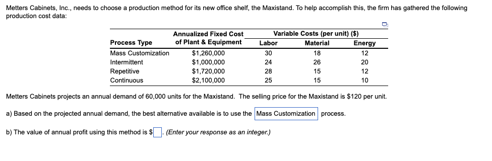 Metters Cabinets, Inc., needs to choose a production method for its new office shelf, the Maxistand. To help accomplish this, the firm has gathered the following
production cost data:
Annualized Fixed Cost
Variable Costs (per unit) ($)
Process Type
of Plant & Equipment
Labor
Material
Energy
Mass Customization
$1,260,000
30
18
12
Intermittent
$1,000,000
24
26
20
Repetitive
$1.720.000
28
15
12
Continuous
$2,100,000
25
15
10
Metters Cabinets projects an annual demand of 60,000 units for the Maxistand. The selling price for the Maxistand is $120 per unit.
a) Based on the projected annual demand, the best alternative available is to use the Mass Customization process.
b) The value of annual profit using this method is $. (Enter your response as an integer.)
