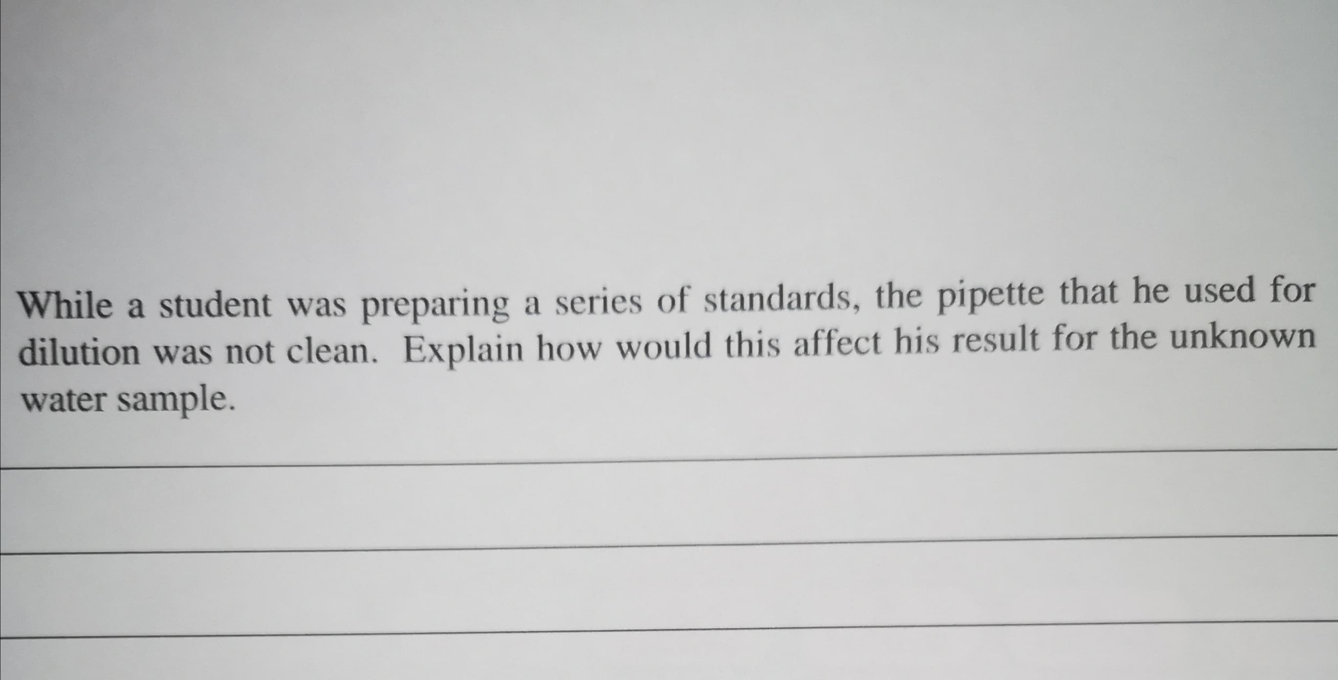 While a student was preparing a series of standards, the pipette that he used for
dilution was not clean. Explain how would this affect his result for the unknown
water sample.
