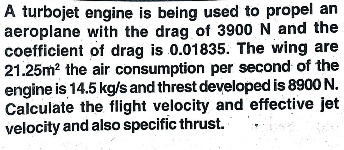 A turbojet engine is being used to propel an
aeroplane with the drag of 3900 N and the
coefficient of drag is 0.01835. The wing are
21.25m? the air consumption per second of the
engine is 14.5 kg/s and threst developed is 8900 N.
Calculate the flight velocity and effective jet
velocity and also specific thrust.
