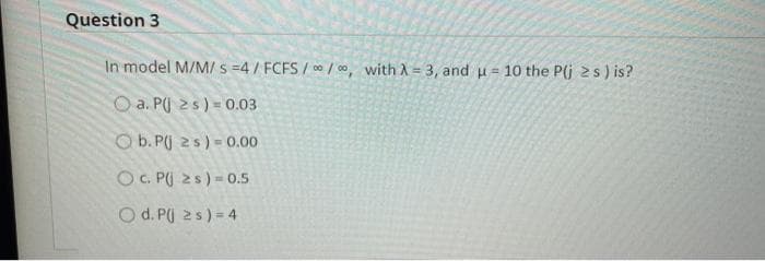 Question 3
In model M/M/ s =4 / FCFS / 0 / 00, with A = 3, and u = 10 the P(j 2s) is?
O a. PU 2s) = 0.03
O b. PU 25) = 0.00
O C. P( 2s) = 0.5
O d. Pj 25) = 4
