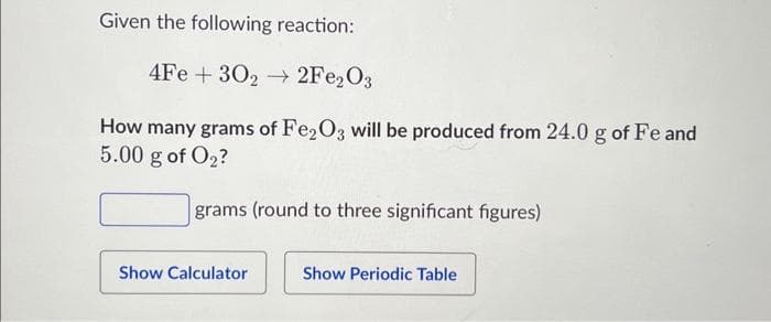 Given the following reaction:
4Fe
+30₂2Fe₂O3
How many grams of Fe2O3 will be produced from 24.0 g of Fe and
5.00 g of O₂?
grams (round to three significant figures)
Show Calculator
Show Periodic Table
