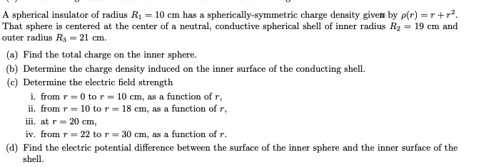 A spherical insulator of radius R₁ = 10 cm has a spherically-symmetric charge density given by p(r) = r+r².
That sphere is centered at the center of a neutral, conductive spherical shell of inner radius R₂ = 19 cm and
outer radius R3 = 21 cm.
(a) Find the total charge on the inner sphere.
(b) Determine the charge density induced on the inner surface of the conducting shell.
(c) Determine the electric field strength
i. from r = 0 to r = 10 cm, as a function of r,
ii. from r = 10 to r = 18 cm, as a function of r,
iii. at r = 20 cm,
iv. from r = 22 to r = 30 cm, as a function of r.
(d) Find the electric potential difference between the surface of the inner sphere and the inner surface of the
shell.