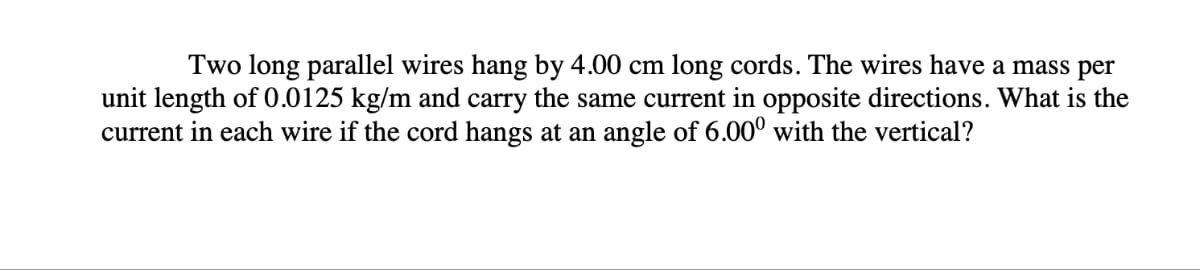 Two long parallel wires hang by 4.00 cm long cords. The wires have a mass per
unit length of 0.0125 kg/m and carry the same current in opposite directions. What is the
current in each wire if the cord hangs at an angle of 6.00⁰ with the vertical?
