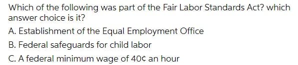 Which of the following was part of the Fair Labor Standards Act? which
answer choice is it?
A. Establishment of the Equal Employment Office
B. Federal safeguards for child labor
C. A federal minimum wage of 40¢ an hour
