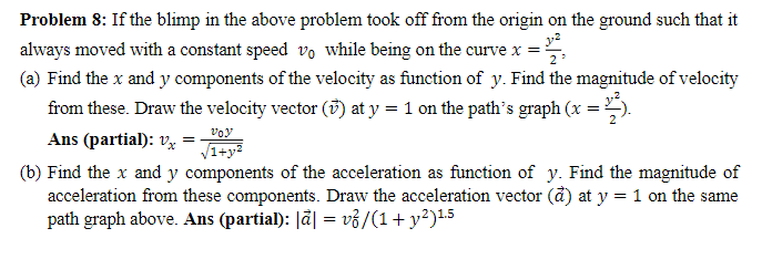 Problem 8: If the blimp in the above problem took off from the origin on the ground such that it
always moved with a constant speed vo while being on the curve x =
(a) Find the x and y components of the velocity as function of y. Find the magnitude of velocity
from these. Draw the velocity vector () at y = 1 on the path's graph (x = 2²).
Ans (partial): x =
voy
√1+y²
(b) Find the x and y components of the acceleration as function of y. Find the magnitude of
acceleration from these components. Draw the acceleration vector (a) at y = 1 on the same
path graph above. Ans (partial): |ā| = vỏ/(1+ y²)¹.5