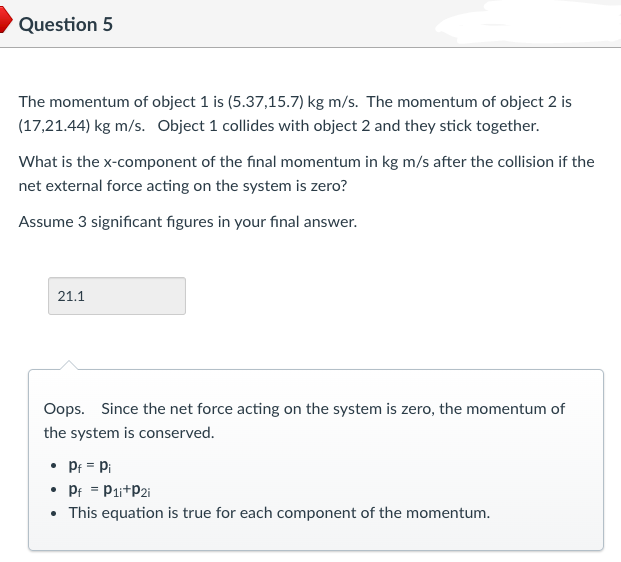 Question 5
The momentum of object 1 is (5.37,15.7) kg m/s. The momentum of object 2 is
(17,21.44) kg m/s. Object 1 collides with object 2 and they stick together.
What is the x-component of the final momentum in kg m/s after the collision if the
net external force acting on the system is zero?
Assume 3 significant figures in your final answer.
21.1
Oops. Since the net force acting on the system is zero, the momentum of
the system is conserved.
• Pf = Pi
• Pf = P1i+P2i
• This equation is true for each component of the momentum.