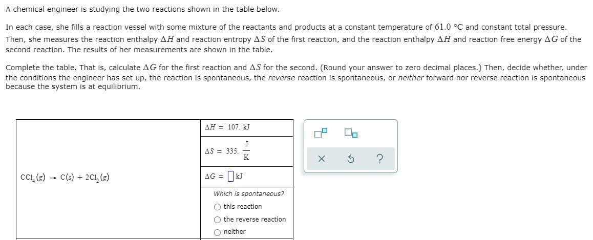A chemical engineer is studying the two reactions shown in the table below.
In each case, she fills a reaction vessel with some mixture of the reactants and products at a constant temperature of 61.0 °C and constant total pressure.
Then, she measures the reaction enthalpy AH and reaction entropy AS of the first reaction, and the reaction enthalpy AH and reaction free energy AG of the
second reaction. The results of her measurements are shown in the table.
Complete the table. That is, calculate AG for the first reaction and AS for the second. (Round your answer to zero decimal places.) Then, decide whether, under
the conditions the engineer has set up, the reaction is spontaneous, the reverse reaction is spontaneous, or neither forward nor reverse reaction is spontaneous
because the system is at equilibrium.
AH = 107. kJ
AS = 335.
K
cC, (e) - C(s) + 2C1, (3)
AG = kJ
Which is spontaneous?
this reaction
O the reverse reaction
O neither

