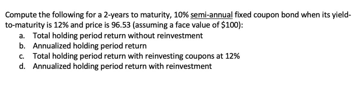 Compute the following for a 2-years to maturity, 10% semi-annual fixed coupon bond when its yield-
to-maturity is 12% and price is 96.53 (assuming a face value of $100):
a. Total holding period return without reinvestment
b. Annualized holding period return
Total holding period return with reinvesting coupons at 12%
d. Annualized holding period return with reinvestment
С.
