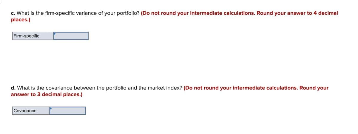 c. What is the firm-specific variance of your portfolio? (Do not round your intermediate calculations. Round your answer to 4 decimal
places.)
Firm-specific
d. What is the covariance between the portfolio and the market index? (Do not round your intermediate calculations. Round your
answer to 3 decimal places.)
Covariance
