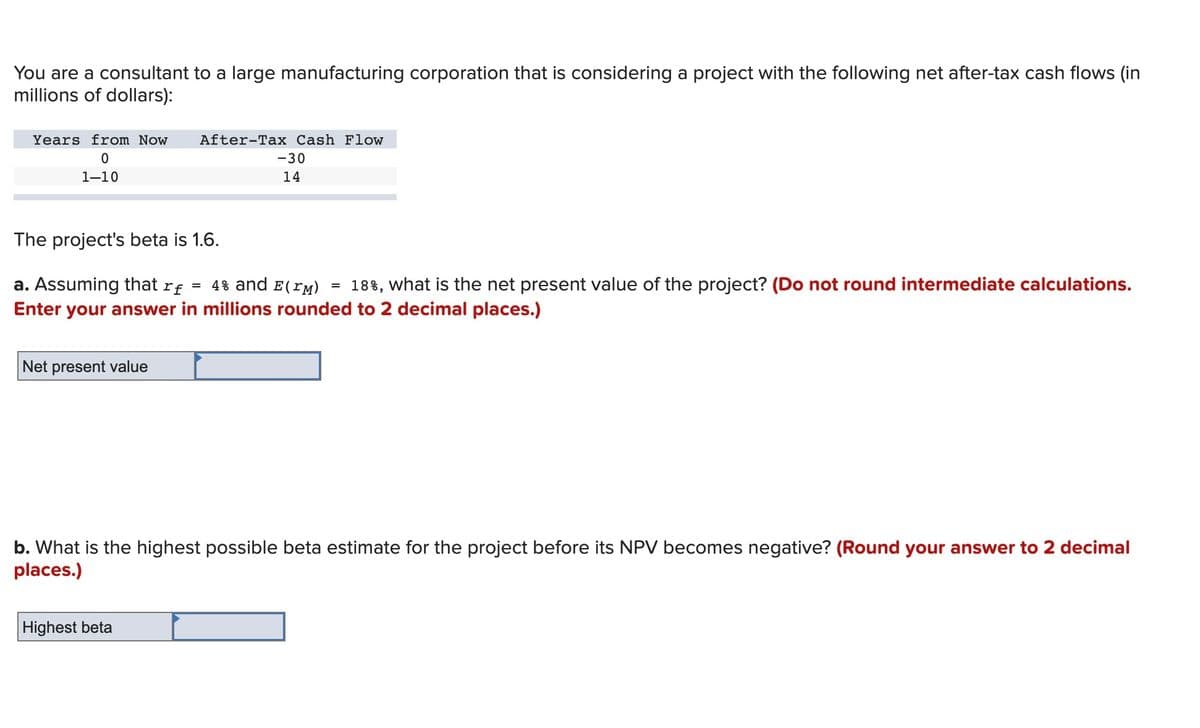 You are a consultant to a large manufacturing corporation that is considering a project with the following net after-tax cash flows (in
millions of dollars):
Years from Now
After-Tax Cash Flow
-30
1-10
14
The project's beta is 1.6.
18%, what is the net present value of the project? (Do not round intermediate calculations.
a. Assuming that rf = 4% and E(rM)
Enter your answer in millions rounded to 2 decimal places.)
Net present value
b. What is the highest possible beta estimate for the project before its NPV becomes negative? (Round your answer to 2 decimal
places.)
Highest beta
